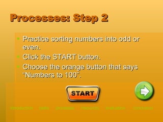 Processes: Step 2 Practice sorting numbers into odd or even. Click the START button. Choose the orange button that says “Numbers to 100”. introduction   tasks    processes    resources   evaluation   conclusion 