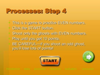 Processes: Step 4 This is a game to practice EVEN numbers. Click the START button. Shoot only the ghosts with EVEN numbers.  Play until you get 10 points.  BE CAREFUL—if you shoot an odd ghost, you’ll lose lots of points!  introduction   tasks    processes    resources   evaluation   conclusion 