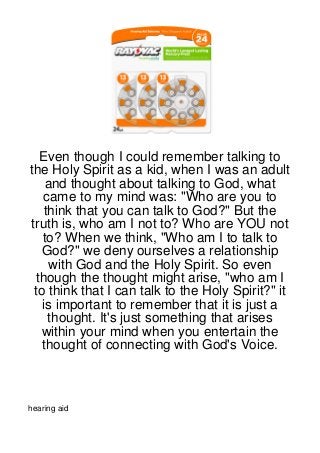 Even though I could remember talking to
the Holy Spirit as a kid, when I was an adult
    and thought about talking to God, what
   came to my mind was: "Who are you to
   think that you can talk to God?" But the
truth is, who am I not to? Who are YOU not
   to? When we think, "Who am I to talk to
   God?" we deny ourselves a relationship
     with God and the Holy Spirit. So even
 though the thought might arise, "who am I
 to think that I can talk to the Holy Spirit?" it
   is important to remember that it is just a
    thought. It's just something that arises
   within your mind when you entertain the
   thought of connecting with God's Voice.



hearing aid
 