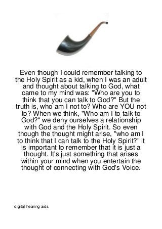Even though I could remember talking to
the Holy Spirit as a kid, when I was an adult
    and thought about talking to God, what
   came to my mind was: "Who are you to
   think that you can talk to God?" But the
truth is, who am I not to? Who are YOU not
   to? When we think, "Who am I to talk to
   God?" we deny ourselves a relationship
     with God and the Holy Spirit. So even
 though the thought might arise, "who am I
 to think that I can talk to the Holy Spirit?" it
   is important to remember that it is just a
    thought. It's just something that arises
   within your mind when you entertain the
   thought of connecting with God's Voice.




digital hearing aids
 