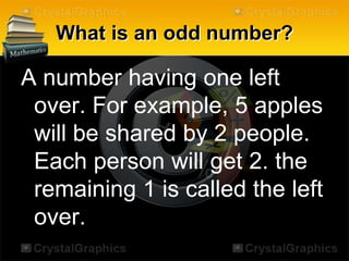 What is an odd number?
A number having one left
over. For example, 5 apples
will be shared by 2 people.
Each person will get 2. the
remaining 1 is called the left
over.
 