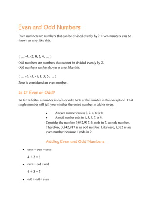 Even and Odd Numbers
Even numbers are numbers that can be divided evenly by 2. Even numbers can be
shown as a set like this:
{ … -4, -2, 0, 2, 4, … }
Odd numbers are numbers that cannot be divided evenly by 2.
Odd numbers can be shown as a set like this:
{ … -5, -3, -1, 1, 3, 5, … }
Zero is considered an even number.
Is It Even or Odd?
To tell whether a number is even or odd, look at the number in the ones place. That
single number will tell you whether the entire number is odd or even.
 An even number ends in 0, 2, 4, 6, or 8.
 An odd number ends in 1, 3, 5, 7, or 9.
Consider the number 3,842,917. It ends in 7, an odd number.
Therefore, 3,842,917 is an odd number. Likewise, 8,322 is an
even number because it ends in 2.
Adding Even and Odd Numbers
 even + even = even
4 + 2 = 6
 even + odd = odd
4 + 3 = 7
 odd + odd = even
 