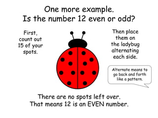 One more example.
Is the number 12 even or odd?
First,
count out
15 of your
spots.
Then place
them on
the ladybug
alternating
each side.
Alternate means to
go back and forth
like a pattern.
There are no spots left over.
That means 12 is an EVEN number.
 