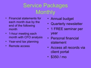 Service Packages
                 Monthly
• Financial statements for   • Annual budget
  each month due by the
                             • Quarterly newsletter
  end of the following
  month                      • 1 FREE seminar per
• 1-hour meeting each          year
  month with CFO analysis    • Personal financial
• Year-end tax planning        statement
• Remote access
                             • Access all records via
                               client portal
                             • $350 / mo
 