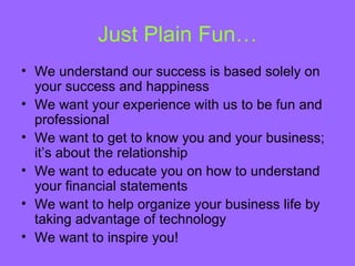 Just Plain Fun…
• We understand our success is based solely on
  your success and happiness
• We want your experience with us to be fun and
  professional
• We want to get to know you and your business;
  it’s about the relationship
• We want to educate you on how to understand
  your financial statements
• We want to help organize your business life by
  taking advantage of technology
• We want to inspire you!
 