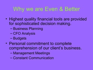 Why we are Even & Better
• Highest quality financial tools are provided
  for sophisticated decision making.
  – Business Planning
  – CFO Analysis
  – Budgets
• Personal commitment to complete
  comprehension of our client’s business.
  – Management Meetings
  – Constant Communication
 
