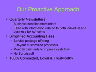 Our Proactive Approach
• Quarterly Newsletters
  – Business deadlines/reminders
  – Filled with information related to both individual and
    business tax concerns
• Simplified Accounting Fees
  –   Service package offering
  –   Full-year customized proposals
  –   Monthly payments to improve cash flow
  –   No Surprises!!
• 100% Committed, Loyal & Trustworthy
 