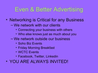 Even & Better Advertising
• Networking is Critical for any Business
  – We network with our clients
     • Connecting your business with others
     • Who else knows just as much about you
  – We network outside our business
     •   Soho Biz Events
     •   Friday Morning Breakfast
     •   WCTC Events
     •   Facebook, Twitter, Linkedin
• YOU ARE ALWAYS INVITED!
 