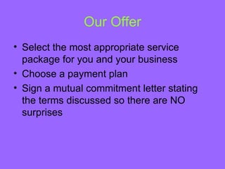 Our Offer
• Select the most appropriate service
  package for you and your business
• Choose a payment plan
• Sign a mutual commitment letter stating
  the terms discussed so there are NO
  surprises
 