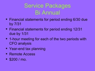 Service Packages
               Bi Annual
 Financial statements for period ending 6/30 due
  by 7/31
 Financial statements for period ending 12/31
  due by 1/31
 1-hour meeting for each of the two periods with
  CFO analysis
 Year-end tax planning
 Remote Access
 $200 / mo.
 