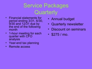 Service Packages
                Quarterly
• Financial statements for    •   Annual budget
  period ending 3/31, 6/30,
  9/30 and 12/31 due by       •   Quarterly newsletter
  the end of the following
  month                       •   Discount on seminars
• 1-hour meeting for each     •   $275 / mo.
  quarter with CFO
  analysis
• Year-end tax planning
• Remote access
 