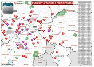 9 
7 
4 
8 
3 
85 
86 
84 
60 
74 
69 
65 
62 
18 
45 
83 
80 
88 
73 
75 
90 
BRÁS 
72 
10 
15 
41 
63 
66 
34 
PERDIZES 
38 
57 
49 
44 
46 
68 
43 
53 
37 
48 
21 
1 
2 
5 6 
52 
67 71 
59 
55 
58 
77 
76 
81 
87 
82 
70 
89 
79 
78 
32 
25 
14 
13 
12 
234 
29 
17 
16 
11 
61 
2728 
35 
26 
56 
47 
54 
50 
64 
40 
39 
42 
31 
22 
36 
30 33 
51 
20 
19 
SUL 
LESTE 
NORTE 
OESTE 
CENTRO 
GUARULHOS 
ITAQUERA 
PIRITUBA 
BUTANTÃ 
PENHA 
SÃO MATEUS 
MOOCA 
SAÚDE 
CANGAÍBA 
VL PRUDENTE 
HORTO TREMEMBÉ 
MORUMBI 
SANTANA 
BRASILÂNDIA 
CAMPO LIMPO 
TATUAPÉ 
SÃO MIGUEL PAULISTA 
JARAGUÁ 
LAPA 
LIMÃO 
PQ BRISTOL 
GUAIANAZES 
VL MARIA 
IPIRANGA 
VL FORMOSA 
PEDREIRA 
JAGUARA 
SAPOPEMBA CIDADE TIRADENTES 
JAÇANÃ 
VL MATILDE 
JABAQUARA 
ERMELINO MATARAZZO 
SOCORRO 
MOEMA 
CIDADE ADEMAR 
BROOKLIN 
ARTUR ALVIM 
SANTO AMARO 
SÃO JOÃO CLÍMACO 
PINHEIROS 
BELA VISTA 
JD ÂNGELA 
MAUÁ 
DIADEMA 
RIBEIRÃO PIRES 
SÃO PAULO 
SANTO ANDRÉ 
Quilômetros 
0 1 2 4 6 
EVEN DAY - PRODUTOS PARTICIPANTES Código Produto Zona de Valor 
1 Story Jaguaré 1º Fase Jaguaré 
2 Feel Cidade Universitária Butantã 
3 Boulevard São Francisco Vila São Francisco 
4 Club Park Remédios Jaguara 
5 Novitá Butantã - Acqua Butantã 
6 Novitá Butantã - Fiore Butantã 
7 Passeio Butantã 
8 Club Park Butantã Butantã 
9 Tribeca Vila Leopoldina 
10 Sohoffice Vila Leopoldina 
11 Level Alto Da Lapa Alto Da Lapa 
12 Praças Da Lapa Lapa 
13 Bosques Da Lapa Lapa 
14 Quintas Da Lapa Lapa 
15 Parques Da Lapa Lapa 
16 Passione Due Freguesia Do Ó 
17 Passione Freguesia Do Ó 
18 Matriz Freguesia Do Ó Freguesia Do Ó 
19 Altto - Alto De Pinheiros Pinheiros 
20 Diseño Alto De Pinheiros Vila Madalena 
21 E.Office Berrini Brooklin 
22 Quatro Brooklin Chácara Santo Antônio 
23 Art Vila Pompéia Pompéia 
24 Páteo Vila Pompéia Pompéia 
25 Cenário Da Vila Vila Madalena 
26 Torre Pinheiros Pinheiros 
27 Arizona 701 Brooklin 
28 Blue Note Brooklin 
29 Acervo Pinheiros Pinheiros 
30 Essência Brooklin Brooklin 
31 Somma Brooklin Brooklin 
32 Sp Sumaré Perdizes 
33 New Age Brooklin 
34 Vitrine Offices Pompeia Pompéia 
35 Diseño Brooklin 
36 Ny|Sp Brooklin 
37 Design Campo Belo Campo Belo 
38 Oscar Freire Office Pinheiros 
39 Code Campo Belo 
40 Cube - Campo Belo Campo Belo 
41 Linea Perdizes Perdizes 
42 Altto Campo Belo Campo Belo 
43 Vitalis Cupecê 
44 Arq Escritórios Moema Moema 
45 Vila Jardim Casa Verde Limão 
46 Giardino Cupecê 
47 Spot Office Moema 
48 Airport Offices Campo Belo 
49 Wish Moema Moema 
50 Verdi Spazio Cupecê 
51 Haddock Offices Bela Vista 
52 Bc Bela Cintra Bela Vista 
53 London Sp Bela Vista 
54 Design Arte Jardim Paulista 
55 Braz Leme Offices Santana 
56 Alameda Santos Corporate Paraíso 
57 Paulista Tower Paraíso 
58 Boreal Santana Casa Verde 
59 Near Parque Santana Mandaqui 
60 Estilo Bom Retiro Bom Retiro 
61 Sena Madureira Offices Vila Clementino 
62 Vida Viva Parque Santana Mandaqui 
63 Panorama Saúde 
64 True Chácara Klabin Chácara Klabin 
65 Wise São Paulo Santana 
66 Mariz Vila Mariana Vila Mariana 
67 Shop Club Vila Guilherme Vila Guilherme 
68 Nouveaux Ipiranga 
69 Parque Jardim Vila Guilherme Vila Guilherme 
70 Window Belem Pari 
71 Mosaico Vila Guilherme Vila Guilherme 
72 Verte Belém 
73 Autêntico Mooca Mooca 
74 Clube Jardim - Vila Maria Vila Maria 
75 Estações Mooca Vila Prudente 
76 Plenna Vila Prudente Vila Prudente 
77 Vivaz Vila Prudente Vila Prudente 
78 Analia Franco Offices Mooca 
79 Concept Anália Franco 
80 Red Tatuapé Tatuapé 
81 Moratta Vila Prudente 
82 Allegro - Jardim Avelino Vila Prudente 
83 Spazio Vitta - Vila Ema Vila Prudente 
84 Shop Club Guarulhos Guarulhos 
85 Praça Jardim Santo André 
86 Park Club - Bairro Jardim Santo André 
87 Vero Oratório Vila Prudente 
88 Bella Anhaia Mello Sapopemba 
89 Verano Club Jardim Aricanduva 
90 Villaggio Nova Carrão Jardim Aricanduva 
 