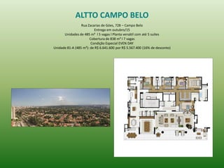 ALTTO CAMPO BELO 
Rua Zacarias de Góes, 728 – Campo Belo 
Entrega em outubro/15 
Unidades de 485 m² l 5 vagas l Planta versátil com até 5 suítes 
Cobertura de 838 m² l 7 vagas 
Condição Especial EVEN DAY 
Unidade 81-A (485 m²): de R$ 6.641.600 por R$ 5.567.400 (16% de desconto) 
 
