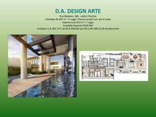 D.A. DESIGN ARTE 
Rua Batataes, 586 - Jardim Paulista 
Unidades de 407 m² l 5 vagas l Planta versátil com até 4 suítes 
Cobertura de 619 m² l 7 vagas 
Condição Especial EVEN DAY 
Unidade 11-A (407 m²): de R$ 6.458.000 por R$ 6.287.000 (2,5% de desconto) 
 