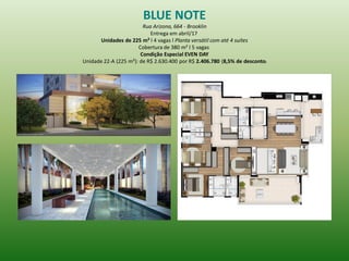 BLUE NOTE 
Rua Arizona, 664 - Brooklin 
Entrega em abril/17 
Unidades de 225 m² l 4 vagas l Planta versátil com até 4 suítes 
Cobertura de 380 m² l 5 vagas 
Condição Especial EVEN DAY 
Unidade 22-A (225 m²): de R$ 2.630.400 por R$ 2.406.780 (8,5% de desconto) 
