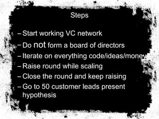Steps
– Start working VC network
– Do not form a board of directors
– Iterate on everything code/ideas/money
– Raise round while scaling
– Close the round and keep raising
– Go to 50 customer leads present
hypothesis
 