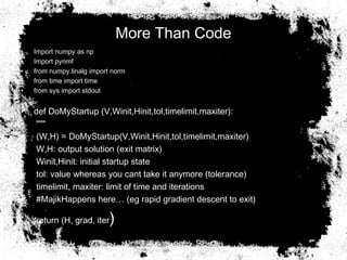 More Than Code
• Import numpy as np
• Import pynmf
• from numpy.linalg import norm
• from time import time
• from sys import stdout
• def DoMyStartup (V,Winit,Hinit,tol,timelimit,maxiter):
• """
• (W,H) = DoMyStartup(V,Winit,Hinit,tol,timelimit,maxiter)
• W,H: output solution (exit matrix)
• Winit,Hinit: initial startup state
• tol: value whereas you cant take it anymore (tolerance)
• timelimit, maxiter: limit of time and iterations
• #MajikHappens here… (eg rapid gradient descent to exit)
• return (H, grad, iter)
 