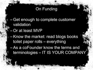 On Funding
– Get enough to complete customer
validation
– Or at least MVP
– Know the market: read blogs books
toilet paper rolls – everything
– As a coFounder know the terms and
terminologies – IT IS YOUR COMPANY
 