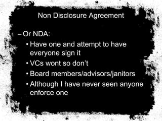 Non Disclosure Agreement
– Or NDA:
• Have one and attempt to have
everyone sign it
• VCs wont so don’t
• Board members/advisors/janitors
• Although I have never seen anyone
enforce one
 