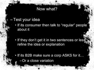 Now what?
– Test your idea
• If its consumer then talk to “regular” people
about it
• If they don’t get it in two sentences or less
refine the idea or explanation
• If its B2B make sure a corp ASKS for it…
–Or a close variation
 