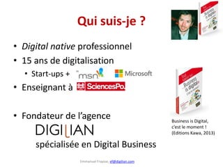 Emmanuel Fraysse, ef@digilian.com
Qui suis-je ?
• Digital native professionnel
• 15 ans de digitalisation
• Start-ups +
• Enseignant à
• Fondateur de l’agence
spécialisée en Digital Business
Business is Digital,
c’est le moment !
(Editions Kawa, 2013)
 