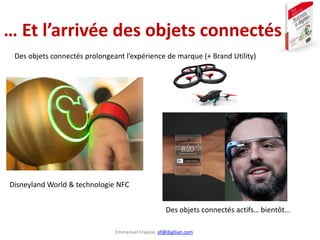 Emmanuel Fraysse, ef@digilian.com
… Et l’arrivée des objets connectés
Disneyland World & technologie NFC
Des objets connectés prolongeant l’expérience de marque (+ Brand Utility)
Des objets connectés actifs… bientôt…
 