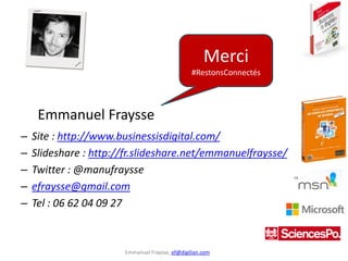 Emmanuel Fraysse, ef@digilian.com
– Site : http://www.businessisdigital.com/
– Slideshare : http://fr.slideshare.net/emmanuelfraysse/
– Twitter : @manufraysse
– efraysse@gmail.com
– Tel : 06 62 04 09 27
Merci
#RestonsConnectés
Emmanuel Fraysse
 