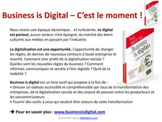 Emmanuel Fraysse, ef@digilian.com
Business is Digital – C’est le moment !
Business is digital est un livre-outil qui propose à la fois de :
• Dresser un tableau accessible et compréhensible par tous de la transformation des
entreprises, de la digitalisation sociale et des enjeux de pouvoir entre les producteurs et
les consomm’auteurs
• Fournir des outils à ceux qui veulent être acteurs de cette transformation
 Pour en savoir plus : www.businessisdigital.com
Nous vivons une époque dynamique... et turbulente. Le digital
est partout, aucun secteur n’est épargné, du marché des biens
culturels aux médias en passant par l’industrie.
La digitalisation est une opportunité. L’opportunité de changer
les règles, de donner de nouveaux contours à toute entreprise et
marché. Comment tirer profit de la digitalisation sociale ?
Quelles sont les nouvelles règles du business ? Comment
informer, communiquer et vendre à l’ère digitale ? Quid de la
mobilité ?
 