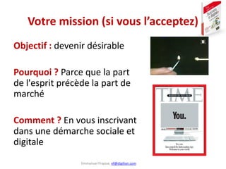 Emmanuel Fraysse, ef@digilian.com
Votre mission (si vous l’acceptez)
Objectif : devenir désirable
Pourquoi ? Parce que la part
de l'esprit précède la part de
marché
Comment ? En vous inscrivant
dans une démarche sociale et
digitale
 