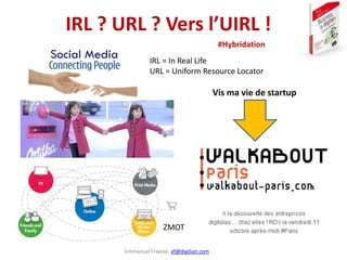 Emmanuel Fraysse, ef@digilian.com
IRL ? URL ? Vers l’UIRL !
Vis ma vie de startup
ZMOT
IRL = In Real Life
URL = Uniform Re...