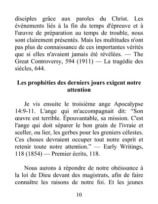 10
disciples grâce aux paroles du Christ. Les
événements liés à la fin du temps d'épreuve et à
l'œuvre de préparation au temps de trouble, nous
sont clairement présentés. Mais les multitudes n'ont
pas plus de connaissance de ces importantes vérités
que si elles n'avaient jamais été révélées. — The
Great Controversy, 594 (1911) — La tragédie des
siècles, 644.
Les prophéties des derniers jours exigent notre
attention
Je vis ensuite le troisième ange Apocalypse
14:9-11. L'ange qui m'accompagnait dit: “Son
œuvre est terrible. Épouvantable, sa mission. C'est
l'ange qui doit séparer le bon grain de l'ivraie et
sceller, ou lier, les gerbes pour les greniers célestes.
Ces choses devraient occuper tout notre esprit et
retenir toute notre attention.” — Early Writings,
118 (1854) — Premier écrits, 118.
Nous aurons à répondre de notre obéissance à
la loi de Dieu devant des magistrats, afin de faire
connaître les raisons de notre foi. Et les jeunes
 