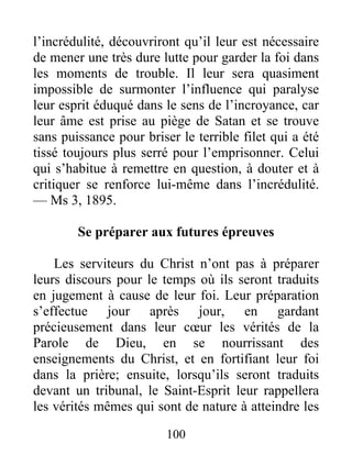 100
l’incrédulité, découvriront qu’il leur est nécessaire
de mener une très dure lutte pour garder la foi dans
les moments de trouble. Il leur sera quasiment
impossible de surmonter l’influence qui paralyse
leur esprit éduqué dans le sens de l’incroyance, car
leur âme est prise au piège de Satan et se trouve
sans puissance pour briser le terrible filet qui a été
tissé toujours plus serré pour l’emprisonner. Celui
qui s’habitue à remettre en question, à douter et à
critiquer se renforce lui-même dans l’incrédulité.
— Ms 3, 1895.
Se préparer aux futures épreuves
Les serviteurs du Christ n’ont pas à préparer
leurs discours pour le temps où ils seront traduits
en jugement à cause de leur foi. Leur préparation
s’effectue jour après jour, en gardant
précieusement dans leur cœur les vérités de la
Parole de Dieu, en se nourrissant des
enseignements du Christ, et en fortifiant leur foi
dans la prière; ensuite, lorsqu’ils seront traduits
devant un tribunal, le Saint-Esprit leur rappellera
les vérités mêmes qui sont de nature à atteindre les
 
