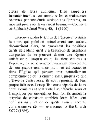 101
cœurs de leurs auditeurs. Dieu rappellera
instantanément à leur mémoire les connaissances
obtenues par une étude assidue des Écritures, au
moment précis où ils en auront besoin. — Counsels
on Sabbath School Work, 40, 41 (1900).
Lorsque viendra le temps de l’épreuve, certains
hommes qui prêchent actuellement aux autres,
découvriront alors, en examinant les positions
qu’ils défendent, qu’il y a beaucoup de questions
auxquelles ils ne peuvent donner une réponse
satisfaisante. Jusqu’à ce qu’ils aient été mis à
l’épreuve, ils ne se rendront vraiment pas compte
de leur grande ignorance. Et il en est beaucoup
dans l’Église qui pensent tout naturellement
comprendre ce qu’ils croient, mais, jusqu’à ce que
s’élève la controverse, ils sont ignorants de leur
propre faiblesse. Lorsqu’ils seront séparés de leurs
coreligionnaires et contraints à se défendre seuls et
à expliquer par eux-mêmes leur foi, ils auront la
surprise de constater combien leurs idées sont
confuses au sujet de ce qu’ils avaient accepté
comme une vérité. — Testimonies for the Church
5:707 (1889).
 