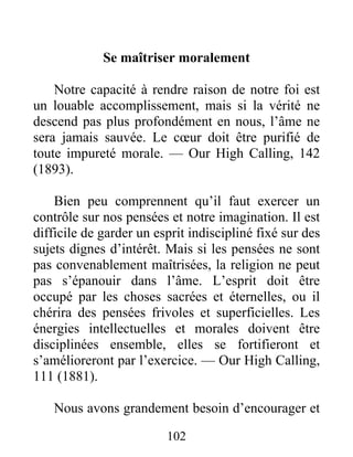 102
Se maîtriser moralement
Notre capacité à rendre raison de notre foi est
un louable accomplissement, mais si la vérité ne
descend pas plus profondément en nous, l’âme ne
sera jamais sauvée. Le cœur doit être purifié de
toute impureté morale. — Our High Calling, 142
(1893).
Bien peu comprennent qu’il faut exercer un
contrôle sur nos pensées et notre imagination. Il est
difficile de garder un esprit indiscipliné fixé sur des
sujets dignes d’intérêt. Mais si les pensées ne sont
pas convenablement maîtrisées, la religion ne peut
pas s’épanouir dans l’âme. L’esprit doit être
occupé par les choses sacrées et éternelles, ou il
chérira des pensées frivoles et superficielles. Les
énergies intellectuelles et morales doivent être
disciplinées ensemble, elles se fortifieront et
s’amélioreront par l’exercice. — Our High Calling,
111 (1881).
Nous avons grandement besoin d’encourager et
 