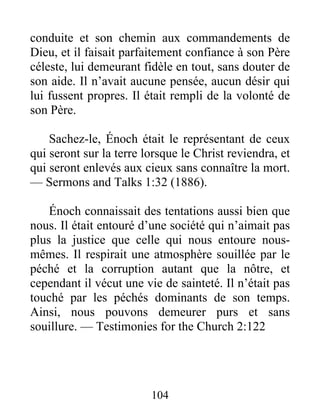104
conduite et son chemin aux commandements de
Dieu, et il faisait parfaitement confiance à son Père
céleste, lui demeurant fidèle en tout, sans douter de
son aide. Il n’avait aucune pensée, aucun désir qui
lui fussent propres. Il était rempli de la volonté de
son Père.
Sachez-le, Énoch était le représentant de ceux
qui seront sur la terre lorsque le Christ reviendra, et
qui seront enlevés aux cieux sans connaître la mort.
— Sermons and Talks 1:32 (1886).
Énoch connaissait des tentations aussi bien que
nous. Il était entouré d’une société qui n’aimait pas
plus la justice que celle qui nous entoure nous-
mêmes. Il respirait une atmosphère souillée par le
péché et la corruption autant que la nôtre, et
cependant il vécut une vie de sainteté. Il n’était pas
touché par les péchés dominants de son temps.
Ainsi, nous pouvons demeurer purs et sans
souillure. — Testimonies for the Church 2:122
 
