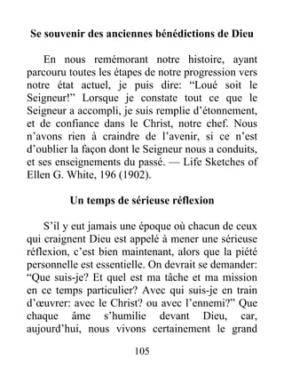 105
Se souvenir des anciennes bénédictions de Dieu
En nous remémorant notre histoire, ayant
parcouru toutes les étapes de notre progression vers
notre état actuel, je puis dire: “Loué soit le
Seigneur!” Lorsque je constate tout ce que le
Seigneur a accompli, je suis remplie d’étonnement,
et de confiance dans le Christ, notre chef. Nous
n’avons rien à craindre de l’avenir, si ce n’est
d’oublier la façon dont le Seigneur nous a conduits,
et ses enseignements du passé. — Life Sketches of
Ellen G. White, 196 (1902).
Un temps de sérieuse réflexion
S’il y eut jamais une époque où chacun de ceux
qui craignent Dieu est appelé à mener une sérieuse
réflexion, c’est bien maintenant, alors que la piété
personnelle est essentielle. On devrait se demander:
“Que suis-je? Et quel est ma tâche et ma mission
en ce temps particulier? Avec qui suis-je en train
d’œuvrer: avec le Christ? ou avec l’ennemi?” Que
chaque âme s’humilie devant Dieu, car,
aujourd’hui, nous vivons certainement le grand
 