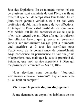 106
Jour des Expiations. En ce moment même, les cas
de plusieurs sont examinés devant Dieu, car ils ne
resteront que peu de temps dans leur tombe. En ce
jour, votre garantie véritable, ce n’est pas votre
profession de foi, mais la nature de vos affections.
Le temple de l’âme est-il purifié de ses souillures?
Mes péchés ont-ils été confessés et est-ce que je
m’en suis repenti devant Dieu afin qu’ils puissent
être effacés? Est-ce que je porte un jugement
sérieux sur moi-même? Suis-je prêt à n’importe
quel sacrifice et à tous les sacrifices pour
l’excellence de la connaissance de Jésus-Christ?
Ai-je conscience en permanence du fait que je ne
m’appartiens pas, mais que je suis la propriété du
Seigneur, que mon service appartient à Dieu qui
me possède entièrement? — Ms 87, 1886.
Nous devrions nous demander: “Pourquoi
vivons-nous et travaillons-nous? Et qu’en résultera-
t-il au bout du compte?”
Vivre avec la pensée du jour du jugement
Je me demande, en voyant les habitants de nos
 