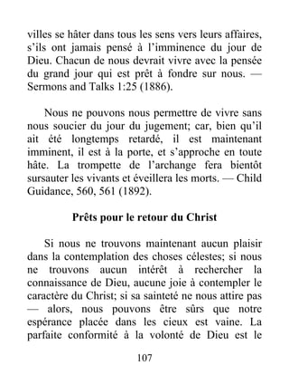 107
villes se hâter dans tous les sens vers leurs affaires,
s’ils ont jamais pensé à l’imminence du jour de
Dieu. Chacun de nous devrait vivre avec la pensée
du grand jour qui est prêt à fondre sur nous. —
Sermons and Talks 1:25 (1886).
Nous ne pouvons nous permettre de vivre sans
nous soucier du jour du jugement; car, bien qu’il
ait été longtemps retardé, il est maintenant
imminent, il est à la porte, et s’approche en toute
hâte. La trompette de l’archange fera bientôt
sursauter les vivants et éveillera les morts. — Child
Guidance, 560, 561 (1892).
Prêts pour le retour du Christ
Si nous ne trouvons maintenant aucun plaisir
dans la contemplation des choses célestes; si nous
ne trouvons aucun intérêt à rechercher la
connaissance de Dieu, aucune joie à contempler le
caractère du Christ; si sa sainteté ne nous attire pas
— alors, nous pouvons être sûrs que notre
espérance placée dans les cieux est vaine. La
parfaite conformité à la volonté de Dieu est le
 