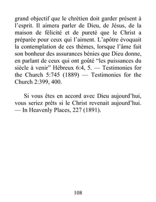 108
grand objectif que le chrétien doit garder présent à
l’esprit. Il aimera parler de Dieu, de Jésus, de la
maison de félicité et de pureté que le Christ a
préparée pour ceux qui l’aiment. L’apôtre évoquait
la contemplation de ces thèmes, lorsque l’âme fait
son bonheur des assurances bénies que Dieu donne,
en parlant de ceux qui ont goûté “les puissances du
siècle à venir” Hébreux 6:4, 5. — Testimonies for
the Church 5:745 (1889) — Testimonies for the
Church 2:399, 400.
Si vous êtes en accord avec Dieu aujourd’hui,
vous seriez prêts si le Christ revenait aujourd’hui.
— In Heavenly Places, 227 (1891).
 