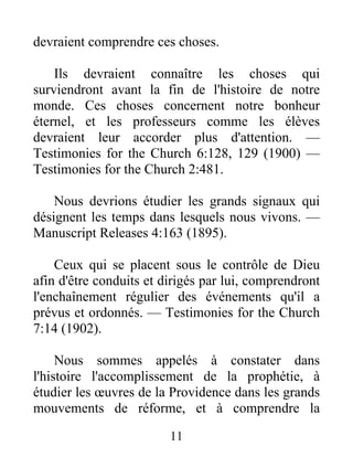11
devraient comprendre ces choses.
Ils devraient connaître les choses qui
surviendront avant la fin de l'histoire de notre
monde. Ces choses concernent notre bonheur
éternel, et les professeurs comme les élèves
devraient leur accorder plus d'attention. —
Testimonies for the Church 6:128, 129 (1900) —
Testimonies for the Church 2:481.
Nous devrions étudier les grands signaux qui
désignent les temps dans lesquels nous vivons. —
Manuscript Releases 4:163 (1895).
Ceux qui se placent sous le contrôle de Dieu
afin d'être conduits et dirigés par lui, comprendront
l'enchaînement régulier des événements qu'il a
prévus et ordonnés. — Testimonies for the Church
7:14 (1902).
Nous sommes appelés à constater dans
l'histoire l'accomplissement de la prophétie, à
étudier les œuvres de la Providence dans les grands
mouvements de réforme, et à comprendre la
 