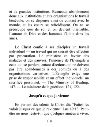 110
et de grandes institutions. Beaucoup abandonnent
donc aux institutions et aux organisations le travail
bénévole; on se dispense ainsi du contact avec le
monde, et les cœurs se refroidissent. On ne se
préoccupe que de soi et on devient insensible.
L'amour de Dieu et des hommes s'étiole dans les
âmes.
Le Christ confie à ses disciples un travail
individuel — un travail qui ne saurait être effectué
par procuration. Le ministère en faveur des
malades et des pauvres, l'annonce de l'Évangile à
ceux qui se perdent, autant d'actions qui ne doivent
pas être abandonnées à des comités ou à des
organisations caritatives. L'Évangile exige une
prise de responsabilité et un effort individuels, un
sacrifice personnel. — The Ministry of Healing,
147. — Le ministère de la guérison, 121, 122.
Jusqu'à ce que je vienne
En parlant des talents le Christ dit: “Faites-les
valoir jusqu'à ce que je revienne” Luc 19:13. Peut-
être ne nous reste-t-il que quelques années à vivre,
 