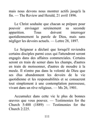 111
mais nous devons nous montrer actifs jusqu'à la
fin. — The Review and Herald, 21 avril 1896.
Le Christ souhaite que chacun se prépare pour
pouvoir envisager sereinement sa seconde
apparition. Tous doivent interroger
quotidiennement la parole de Dieu, mais sans
négliger les devoirs actuels. — Lettre 28, 1897.
Le Seigneur a déclaré que lorsqu'il reviendra
certains disciples parmi ceux qui l'attendront seront
engagés dans des affaires commerciales. Certains
seront en train de semer dans les champs, d'autres
en train de moissonner, d'autres de moudre à la
meule. Il n'entre pas dans la volonté de Dieu que
ses élus abandonnent les devoirs de la vie
quotidienne et les responsabilités et se consacrent
tout simplement à une contemplation paresseuse,
vivant dans un rêve religieux. — Ms 26, 1901.
Accumulez dans cette vie le plus de bonnes
œuvres que vous pouvez. — Testimonies for the
Church 5:488 (1889) — Testimonies for the
Church 2:225.
 