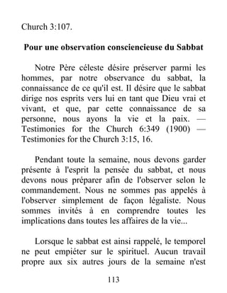 113
Church 3:107.
Pour une observation consciencieuse du Sabbat
Notre Père céleste désire préserver parmi les
hommes, par notre observance du sabbat, la
connaissance de ce qu'il est. Il désire que le sabbat
dirige nos esprits vers lui en tant que Dieu vrai et
vivant, et que, par cette connaissance de sa
personne, nous ayons la vie et la paix. —
Testimonies for the Church 6:349 (1900) —
Testimonies for the Church 3:15, 16.
Pendant toute la semaine, nous devons garder
présente à l'esprit la pensée du sabbat, et nous
devons nous préparer afin de l'observer selon le
commandement. Nous ne sommes pas appelés à
l'observer simplement de façon légaliste. Nous
sommes invités à en comprendre toutes les
implications dans toutes les affaires de la vie...
Lorsque le sabbat est ainsi rappelé, le temporel
ne peut empiéter sur le spirituel. Aucun travail
propre aux six autres jours de la semaine n'est
 
