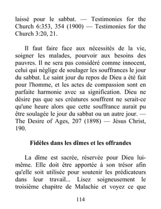 114
laissé pour le sabbat. — Testimonies for the
Church 6:353, 354 (1900) — Testimonies for the
Church 3:20, 21.
Il faut faire face aux nécessités de la vie,
soigner les malades, pourvoir aux besoins des
pauvres. Il ne sera pas considéré comme innocent,
celui qui néglige de soulager les souffrances le jour
du sabbat. Le saint jour du repos de Dieu a été fait
pour l'homme, et les actes de compassion sont en
parfaite harmonie avec sa signification. Dieu ne
désire pas que ses créatures souffrent ne serait-ce
qu'une heure alors que cette souffrance aurait pu
être soulagée le jour du sabbat ou un autre jour. —
The Desire of Ages, 207 (1898) — Jésus Christ,
190.
Fidèles dans les dîmes et les offrandes
La dîme est sacrée, réservée pour Dieu lui-
même. Elle doit être apportée à son trésor afin
qu'elle soit utilisée pour soutenir les prédicateurs
dans leur travail... Lisez soigneusement le
troisième chapitre de Malachie et voyez ce que
 