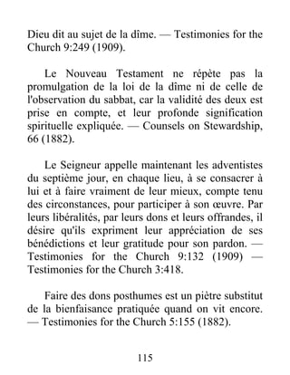 115
Dieu dit au sujet de la dîme. — Testimonies for the
Church 9:249 (1909).
Le Nouveau Testament ne répète pas la
promulgation de la loi de la dîme ni de celle de
l'observation du sabbat, car la validité des deux est
prise en compte, et leur profonde signification
spirituelle expliquée. — Counsels on Stewardship,
66 (1882).
Le Seigneur appelle maintenant les adventistes
du septième jour, en chaque lieu, à se consacrer à
lui et à faire vraiment de leur mieux, compte tenu
des circonstances, pour participer à son œuvre. Par
leurs libéralités, par leurs dons et leurs offrandes, il
désire qu'ils expriment leur appréciation de ses
bénédictions et leur gratitude pour son pardon. —
Testimonies for the Church 9:132 (1909) —
Testimonies for the Church 3:418.
Faire des dons posthumes est un piètre substitut
de la bienfaisance pratiquée quand on vit encore.
— Testimonies for the Church 5:155 (1882).
 