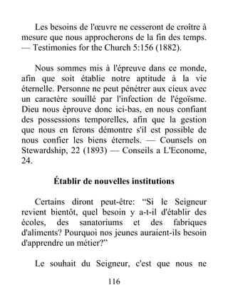 116
Les besoins de l'œuvre ne cesseront de croître à
mesure que nous approcherons de la fin des temps.
— Testimonies for the Church 5:156 (1882).
Nous sommes mis à l'épreuve dans ce monde,
afin que soit établie notre aptitude à la vie
éternelle. Personne ne peut pénétrer aux cieux avec
un caractère souillé par l'infection de l'égoïsme.
Dieu nous éprouve donc ici-bas, en nous confiant
des possessions temporelles, afin que la gestion
que nous en ferons démontre s'il est possible de
nous confier les biens éternels. — Counsels on
Stewardship, 22 (1893) — Conseils a L'Econome,
24.
Établir de nouvelles institutions
Certains diront peut-être: “Si le Seigneur
revient bientôt, quel besoin y a-t-il d'établir des
écoles, des sanatoriums et des fabriques
d'aliments? Pourquoi nos jeunes auraient-ils besoin
d'apprendre un métier?”
Le souhait du Seigneur, c'est que nous ne
 