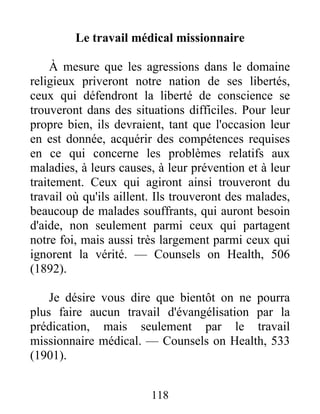 118
Le travail médical missionnaire
À mesure que les agressions dans le domaine
religieux priveront notre nation de ses libertés,
ceux qui défendront la liberté de conscience se
trouveront dans des situations difficiles. Pour leur
propre bien, ils devraient, tant que l'occasion leur
en est donnée, acquérir des compétences requises
en ce qui concerne les problèmes relatifs aux
maladies, à leurs causes, à leur prévention et à leur
traitement. Ceux qui agiront ainsi trouveront du
travail où qu'ils aillent. Ils trouveront des malades,
beaucoup de malades souffrants, qui auront besoin
d'aide, non seulement parmi ceux qui partagent
notre foi, mais aussi très largement parmi ceux qui
ignorent la vérité. — Counsels on Health, 506
(1892).
Je désire vous dire que bientôt on ne pourra
plus faire aucun travail d'évangélisation par la
prédication, mais seulement par le travail
missionnaire médical. — Counsels on Health, 533
(1901).
 