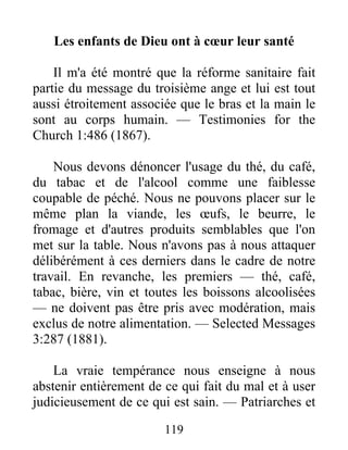 119
Les enfants de Dieu ont à cœur leur santé
Il m'a été montré que la réforme sanitaire fait
partie du message du troisième ange et lui est tout
aussi étroitement associée que le bras et la main le
sont au corps humain. — Testimonies for the
Church 1:486 (1867).
Nous devons dénoncer l'usage du thé, du café,
du tabac et de l'alcool comme une faiblesse
coupable de péché. Nous ne pouvons placer sur le
même plan la viande, les œufs, le beurre, le
fromage et d'autres produits semblables que l'on
met sur la table. Nous n'avons pas à nous attaquer
délibérément à ces derniers dans le cadre de notre
travail. En revanche, les premiers — thé, café,
tabac, bière, vin et toutes les boissons alcoolisées
— ne doivent pas être pris avec modération, mais
exclus de notre alimentation. — Selected Messages
3:287 (1881).
La vraie tempérance nous enseigne à nous
abstenir entièrement de ce qui fait du mal et à user
judicieusement de ce qui est sain. — Patriarches et
 