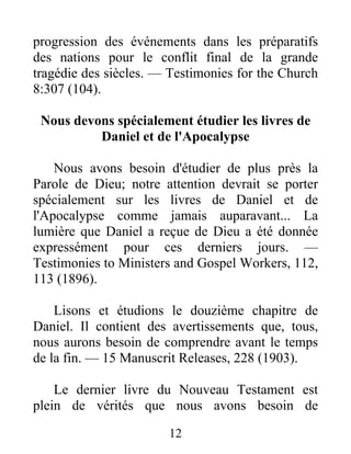 12
progression des événements dans les préparatifs
des nations pour le conflit final de la grande
tragédie des siècles. — Testimonies for the Church
8:307 (104).
Nous devons spécialement étudier les livres de
Daniel et de l'Apocalypse
Nous avons besoin d'étudier de plus près la
Parole de Dieu; notre attention devrait se porter
spécialement sur les livres de Daniel et de
l'Apocalypse comme jamais auparavant... La
lumière que Daniel a reçue de Dieu a été donnée
expressément pour ces derniers jours. —
Testimonies to Ministers and Gospel Workers, 112,
113 (1896).
Lisons et étudions le douzième chapitre de
Daniel. Il contient des avertissements que, tous,
nous aurons besoin de comprendre avant le temps
de la fin. — 15 Manuscrit Releases, 228 (1903).
Le dernier livre du Nouveau Testament est
plein de vérités que nous avons besoin de
 