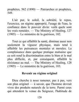 120
prophètes, 562 (1890) — Patriarches et prophètes,
549.
L'air pur, le soleil, la sobriété, le repos,
l'exercice, un régime approprié, l'usage de l'eau, la
confiance dans le pouvoir divin: voilà quels sont
les vrais remèdes. — The Ministry of Healing, 127
(1905) — Le ministère de la guérison, 102.
Tout ce qui affaiblit la santé, diminue aussi non
seulement la vigueur physique, mais tend à
affaiblir les puissances mentales et morales. La
complaisance dans quelque pratique malsaine que
ce soit rend la discrimination entre le bien et le mal
plus difficile, et, par conséquent, affaiblit la
résistance au mal. — The Ministry of Healing, 128
(1905) — Le ministère de la guérison, 103.
Revenir au régime originel
Dieu cherche à nous ramener, pas à pas, vers
son plan originel — à savoir, que l'homme devrait
vivre des produits naturels de la terre. Parmi ceux
qui attendent la venue du Seigneur, l'habitude de
 
